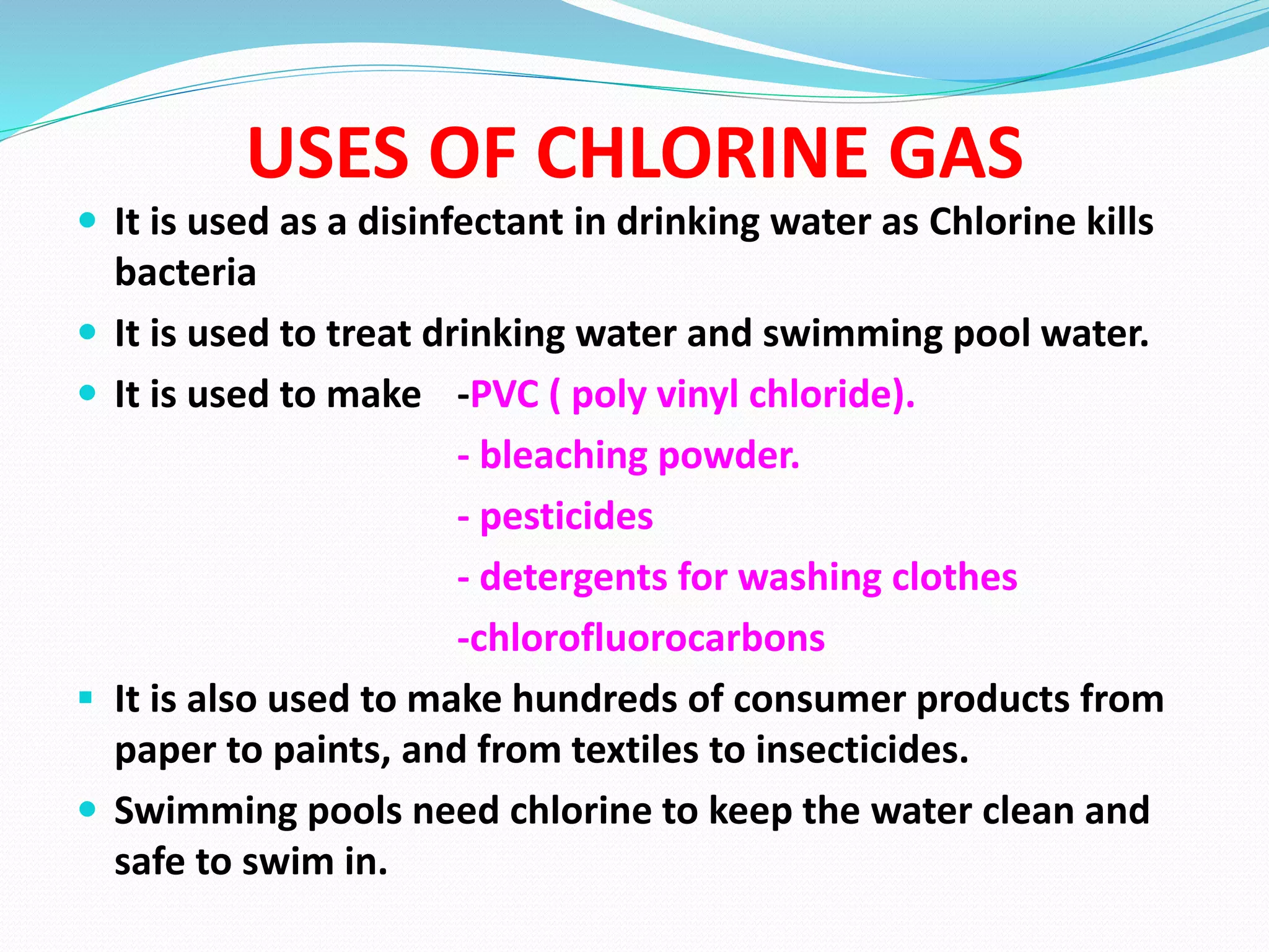 USES OF CHLORINE GAS
 It is used as a disinfectant in drinking water as Chlorine kills
bacteria
 It is used to treat drinking water and swimming pool water.
 It is used to make -PVC ( poly vinyl chloride).
- bleaching powder.
- pesticides
- detergents for washing clothes
-chlorofluorocarbons
 It is also used to make hundreds of consumer products from
paper to paints, and from textiles to insecticides.
 Swimming pools need chlorine to keep the water clean and
safe to swim in.
 
