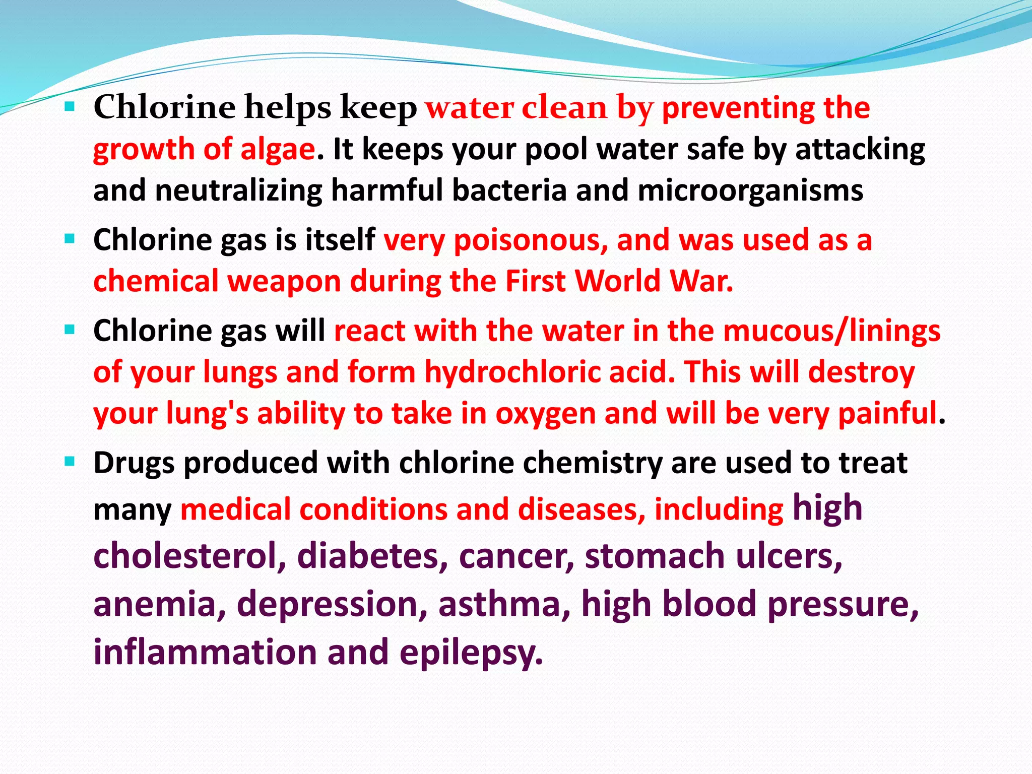  Chlorine helps keep water clean by preventing the
growth of algae. It keeps your pool water safe by attacking
and neutralizing harmful bacteria and microorganisms
 Chlorine gas is itself very poisonous, and was used as a
chemical weapon during the First World War.
 Chlorine gas will react with the water in the mucous/linings
of your lungs and form hydrochloric acid. This will destroy
your lung's ability to take in oxygen and will be very painful.
 Drugs produced with chlorine chemistry are used to treat
many medical conditions and diseases, including high
cholesterol, diabetes, cancer, stomach ulcers,
anemia, depression, asthma, high blood pressure,
inflammation and epilepsy.
 