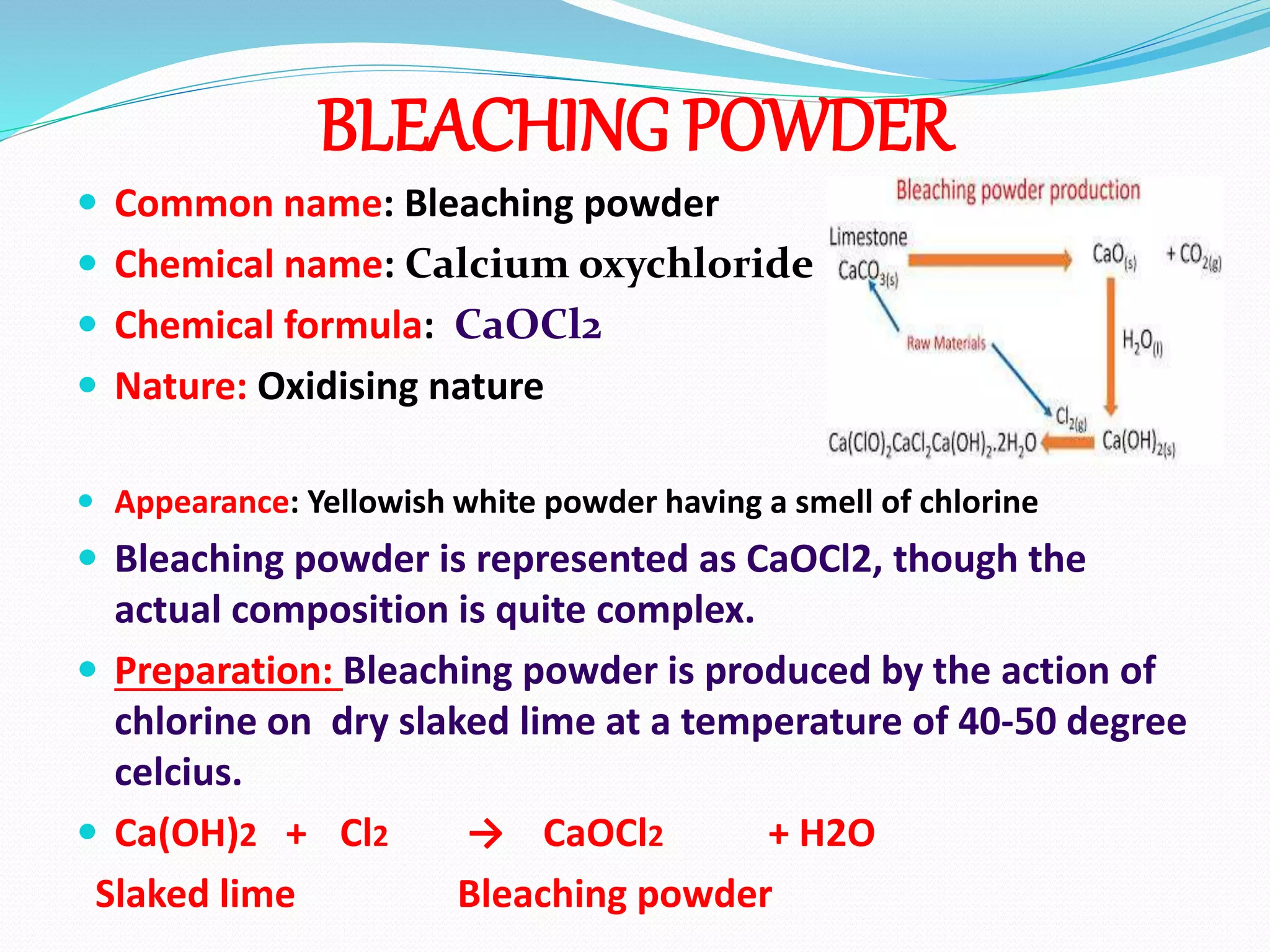 BLEACHING POWDER
 Common name: Bleaching powder
 Chemical name: Calcium oxychloride
 Chemical formula: CaOCl2
 Nature: Oxidising nature
 Appearance: Yellowish white powder having a smell of chlorine
 Bleaching powder is represented as CaOCl2, though the
actual composition is quite complex.
 Preparation: Bleaching powder is produced by the action of
chlorine on dry slaked lime at a temperature of 40-50 degree
celcius.
 Ca(OH)2 + Cl2 → CaOCl2 + H2O
Slaked lime Bleaching powder
 