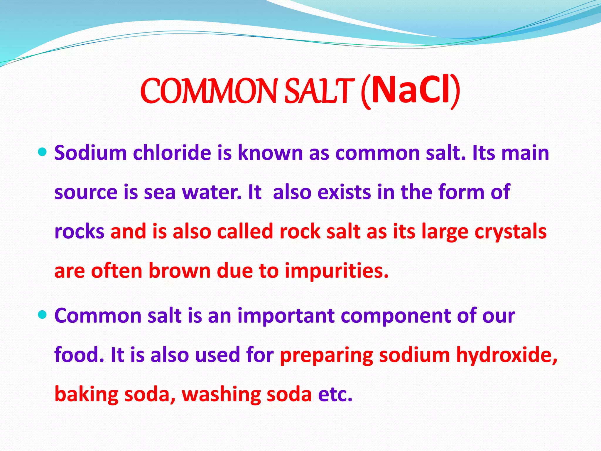 COMMON SALT (NaCl)
 Sodium chloride is known as common salt. Its main
source is sea water. It also exists in the form of
rocks and is also called rock salt as its large crystals
are often brown due to impurities.
 Common salt is an important component of our
food. It is also used for preparing sodium hydroxide,
baking soda, washing soda etc.
 