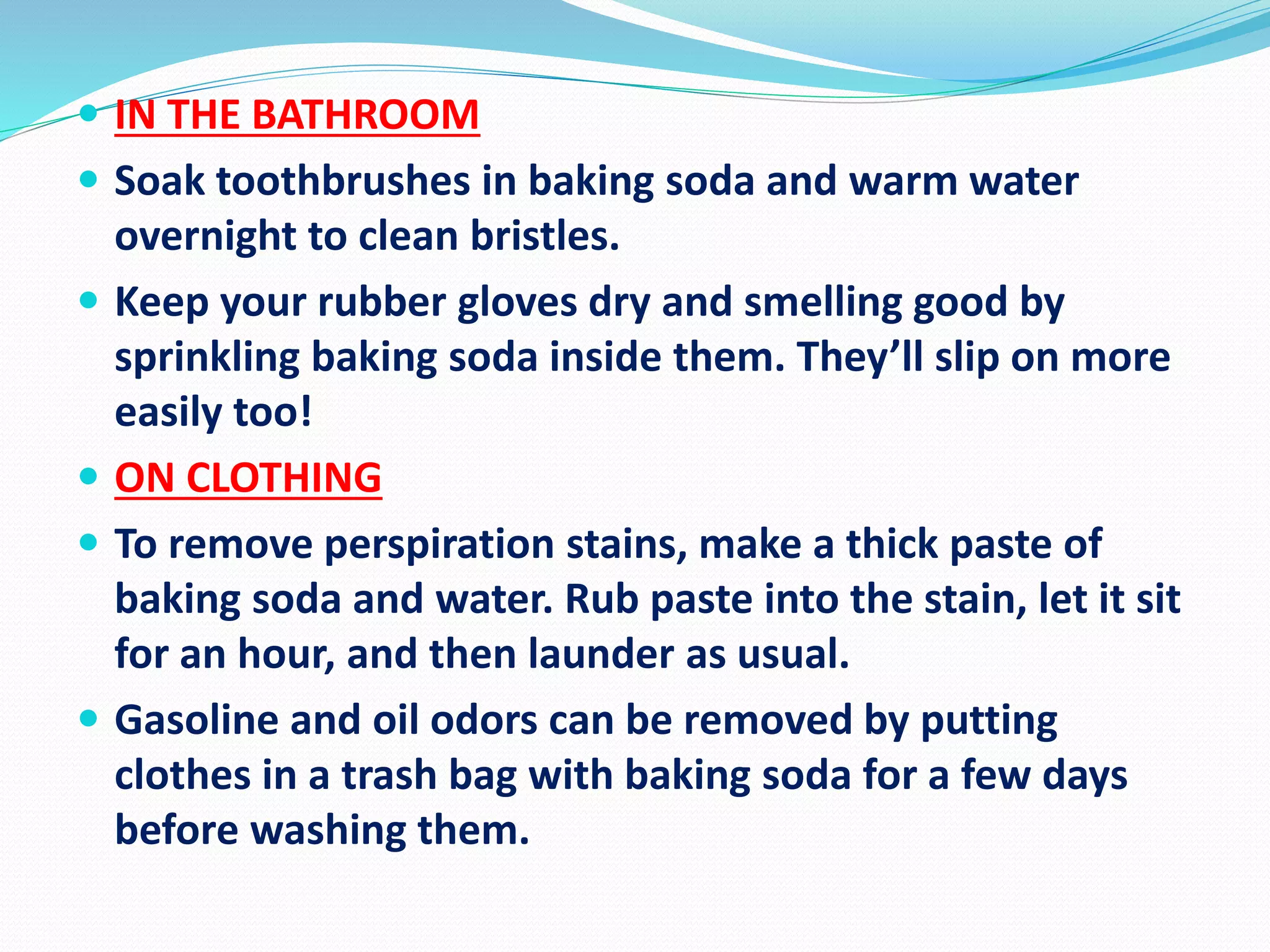 IN THE BATHROOM
 Soak toothbrushes in baking soda and warm water
overnight to clean bristles.
 Keep your rubber gloves dry and smelling good by
sprinkling baking soda inside them. They’ll slip on more
easily too!
 ON CLOTHING
 To remove perspiration stains, make a thick paste of
baking soda and water. Rub paste into the stain, let it sit
for an hour, and then launder as usual.
 Gasoline and oil odors can be removed by putting
clothes in a trash bag with baking soda for a few days
before washing them.
 
