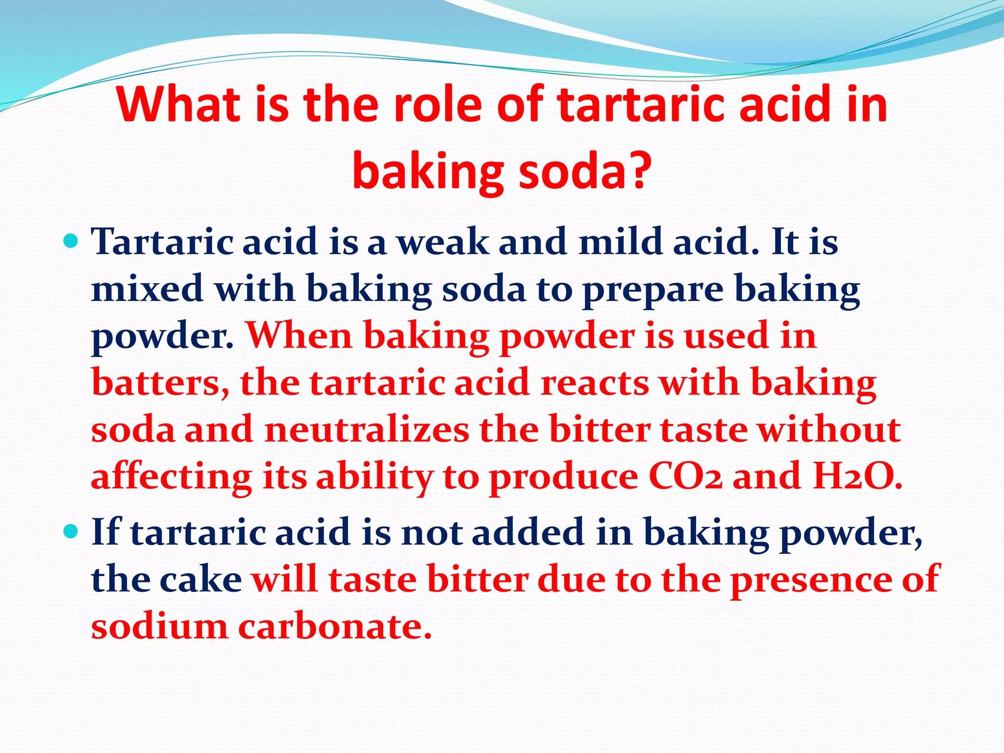 What is the role of tartaric acid in
baking soda?
 Tartaric acid is a weak and mild acid. It is
mixed with baking soda to prepare baking
powder. When baking powder is used in
batters, the tartaric acid reacts with baking
soda and neutralizes the bitter taste without
affecting its ability to produce CO2 and H2O.
 If tartaric acid is not added in baking powder,
the cake will taste bitter due to the presence of
sodium carbonate.
 