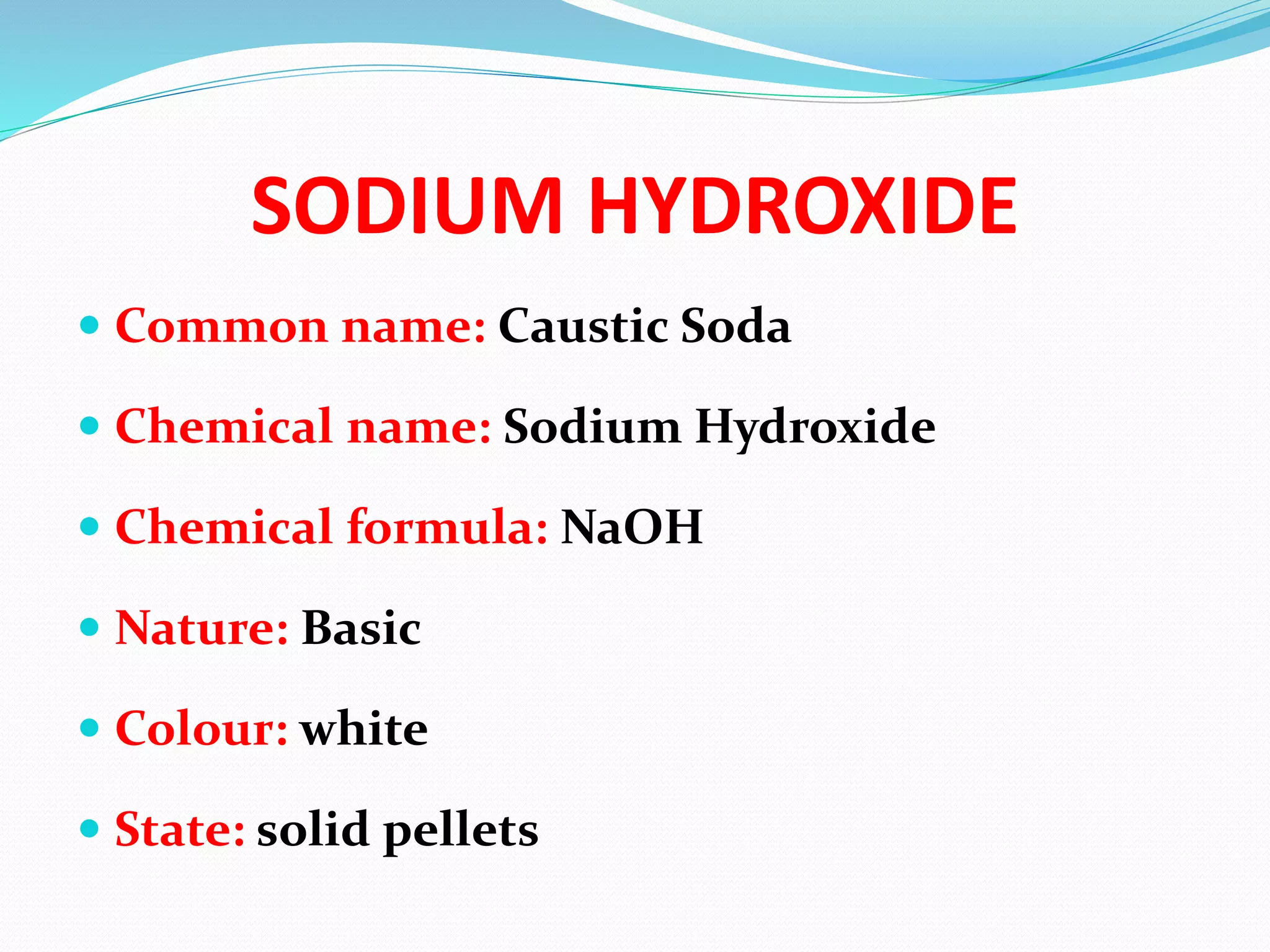 SODIUM HYDROXIDE
 Common name: Caustic Soda
 Chemical name: Sodium Hydroxide
 Chemical formula: NaOH
 Nature: Basic
 Colour: white
 State: solid pellets
 