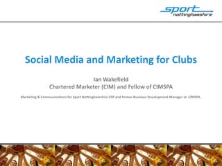 Social Media and Marketing for Clubs
                               Ian Wakefield
                Chartered Marketer (CIM) and Fellow of CIMSPA
Marketing & Communications for Sport Nottinghamshire CSP and former Business Development Manager at CIMSPA.
 
