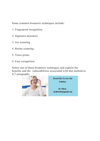 Some common biometric techniques include:
1. Fingerprint recognition
2. Signature dynamics
3. Iris scanning
4. Retina scanning
5. Voice prints
6. Face recognition
Select one of these biometric techniques and explain the
benefits and the vulnerabilities associated with that method in
6-7 paragraphs.
 