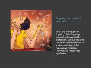 Fidgeting and unable to
keep still. ...
What are the causes of
fidgeting? Mild fidgeting
appears to be caused by
inattention. Serious fidgeting
can be caused by conditions
such as attention deficit
hyperactivity disorder
(ADHD) and restless leg
syndrome
 