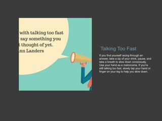 Talking Too Fast
If you find yourself racing through an
answer, take a sip of your drink, pause, and
take a breath to slow down consciously.
Use your hand as a metronome. If you're
still talking too fast, slowly tap your hand or
finger on your leg to help you slow down.
 