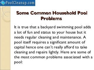 Some Common Household Pool
         Problems
It is true that a backyard swimming pool adds
a lot of fun and status to your house but it
needs regular cleaning and maintenance. A
pool itself requires a significant amount of
capital hence one can’t really afford to take
cleaning and repairs lightly. Here are some of
the most common problems associated with a
pool:
 