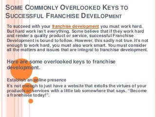 SOME COMMONLY OVERLOOKED KEYS TO
SUCCESSFUL FRANCHISE DEVELOPMENT
To succeed with your franchise development you must work hard.
But hard work isn’t everything. Some believe that if they work hard
and render a quality product or service, successful Franchise
Development is bound to follow. However, this sadly not true. It’s not
enough to work hard, you must also work smart. You must consider
all the matters and issues that are integral to franchise development.
Here are some overlooked keys to franchise
development.
Establish an online presence
It’s not enough to just have a website that extolls the virtues of your
products or services with a little tab somewhere that says, “Become
a franchisee today!”.
 