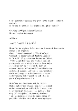 Some companies succeed and grow in the midst of industry
turmoil.
Is culture the element that explains this phenomenon?
Crafting an Organizational Culture:
Herb's Hand at Southwest
Airlines
JAMES CAMPBELL QUICK
H ow ^an we begin to define the contribu-tion i that culttire
makes to an organiza-
tion's economic success? In "The Confucius
Connection: From Cultural Roots to Econom-
ic Growtlji" {Organizational Dynamics, Winter
1988), Geiert Hofstede and Michael Bond ar-
gue that the recent surge in several East Asian
economies may be rooted in the cultural
tenets of Kong Fu Ze (named Confucius by Je-
suit missi(|)naries). Differences in national cul-
tures, theiy suggest, offer important clues to
understanding policy conflicts and other as-
pects of organizational Ufe.
Hofst̂ ede and Bond may well be correct
that some! portion of economic success is root-
ed in cultural values and beliefs. It seems ten-
uous, hoy/ever, to suggest that culture is the
only (or ^ven prime) explanatory variable.
The orgaijuzational scientist sees a range of
possible variables, each with a varying degree
 