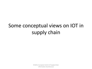 Some conceptual views on IOT in
supply chain
ECSCIA, European Centre of Supply Chain
Information Architecture
 