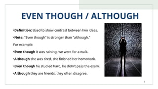 3
EVEN THOUGH / ALTHOUGH
•Definition: Used to show contrast between two ideas.
•Note: "Even though" is stronger than "although."
For example:
•Even though it was raining, we went for a walk.
•Although she was tired, she finished her homework.
•Even though he studied hard, he didn't pass the exam.
•Although they are friends, they often disagree.
 