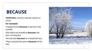 BECAUSE
•Definition: Used to indicate reason or
cause.
For example:
•I stayed home because it was too cold
outside.
•She didn’t eat breakfast because she
was running late.
•He was late because he missed the bus.
•They canceled the picnic because of the
rain.
4
 