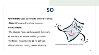 5
SO
•Definition: Used to indicate a result or effect.
•Note: Often used to show purpose.
For example:
•She studied hard, so she passed the exam.
•It was late, so we decided to go home.
•He forgot his umbrella, so he got wet.
•The movie was boring, so we left early.
ThePhoto de PhotoAuthor se concede bajo licencia de CCYYSA.
 