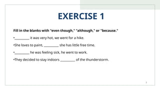 7
EXERCISE 1
Fill in the blanks with "even though," "although," or "because."
•__________ it was very hot, we went for a hike.
•She loves to paint, __________ she has little free time.
•__________ he was feeling sick, he went to work.
•They decided to stay indoors __________ of the thunderstorm.
 