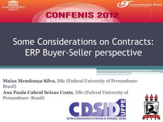 Some Considerations on Contracts:
      ERP Buyer-Seller perspective

Maisa Mendonça Silva, DSc (Federal University of Pernambuco-
Brazil)
Ana Paula Cabral Seixas Costa, DSc (Federal University of
Pernambuco- Brazil)
 