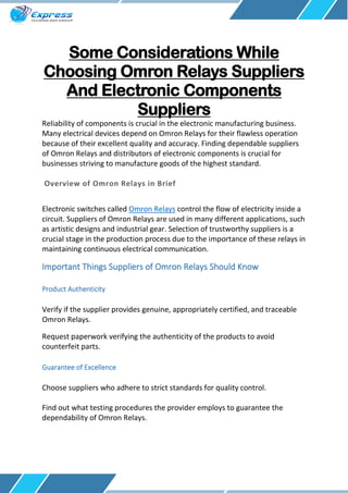 Some Considerations While
Choosing Omron Relays Suppliers
And Electronic Components
Suppliers
Reliability of components is crucial in the electronic manufacturing business.
Many electrical devices depend on Omron Relays for their flawless operation
because of their excellent quality and accuracy. Finding dependable suppliers
of Omron Relays and distributors of electronic components is crucial for
businesses striving to manufacture goods of the highest standard.
Overview of Omron Relays in Brief
Electronic switches called Omron Relays control the flow of electricity inside a
circuit. Suppliers of Omron Relays are used in many different applications, such
as artistic designs and industrial gear. Selection of trustworthy suppliers is a
crucial stage in the production process due to the importance of these relays in
maintaining continuous electrical communication.
Important Things Suppliers of Omron Relays Should Know
Product Authenticity
Verify if the supplier provides genuine, appropriately certified, and traceable
Omron Relays.
Request paperwork verifying the authenticity of the products to avoid
counterfeit parts.
Guarantee of Excellence
Choose suppliers who adhere to strict standards for quality control.
Find out what testing procedures the provider employs to guarantee the
dependability of Omron Relays.
 