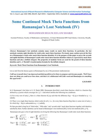 ISSN 2350-1022
International Journal of Recent Research in Mathematics Computer Science and Information Technology
Vol. 2, Issue 1, pp: (162-190), Month: April 2015 – September 2015, Available at: www.paperpublications.org
Page | 162
Paper Publications
Some Continued Mock Theta Functions from
Ramanujan’s Lost Notebook (IV)
MOHAMMADI BEGUM JEELANI SHAIKH
Assistant Professor, Faculty of Mathematics and Statistics, Al Imam Mohammed IBN Saud Islamic, University, Riyadh,
Kingdom Of Saudi Arabia
Abstract: Ramanujan’s lost notebook contains many results on mock theta functions. In particular, the lost
notebook contains eight identities for tenth order mock theta functions. Previously many authors proved the first
six of Ramanujan’s tenth order mock theta function identities. It is the purpose of this paper to prove the seventh
and eighth identities of Ramanujan’s tenth order mock theta function identities which are expressed by mock theta
functions and also a definite integral. The properties of modular forms are used for the proofs of theta function
identities and L. J. Mordell’s transformation formula for the definite integral.
Keywords: Mock Theta Functions from Ramanujan’s Lost Notebook.
Let us start from the famous quote on Ramanujan by one of the prominent mathematician:
I still say to myself when I am depressed and find myself forced to listen to pompous and tiresome people, ’Well I have
done one thing you could never have done, and that is to collaborated with Little wood and Ramanujan on something
like equal terms’.
G.H.HARDY
1. INTRODUCTION
In S. Ramanujan’s last letter to G. H. Hardy [BR], Ramanujan described a mock theta function, which is a function f(q)
defined by a q-series which converges for | q |< 1 and which satisfies the following two conditions:
(1) For every root of unity ζ, there is a theta function θζ (q) such that the difference f(q) − θζ (q) is bounded as q → ζ
radially.
(2) There is no single theta function which works for all ζ: i.e., for every theta function θ(q) there is some root of unity ζ
for which f(q) − θ(q) is unbounded as q → ζ radially.
He then provided a long list of ‘third order,’ ‘fifth order,’ and ‘seventh order’ mock theta functions together with identities
satisfied by them. Further identities can be found in Ramanujan’s lost notebook [RA]. In his lost notebook [RA, p. 9],
Ramanujan also gave a list of eight identities involving the following four Ramanujan’s tenth order mock theta functions:
φ(q) :=
( 1)/2
2
0 1( ; )
n n
n n
q
q q

 
 , ψ(q) :=
( 1)( 2)/2
2
0 1( ; )
n n
n n
q
q q
 
 

X(q) :=
2
0 2
( 1)
( ; )
n n
n n
q
q q




 , and χ(q) :=
2
( 1)
0 2 1
( 1)
( ; )
n n
n n
q
q q

 



 