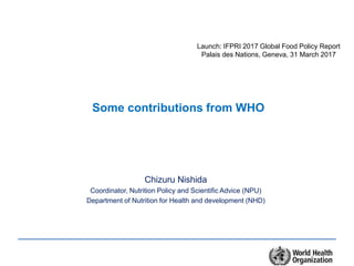 Some contributions from WHO
Chizuru Nishida
Coordinator, Nutrition Policy and Scientific Advice (NPU)
Department of Nutrition for Health and development (NHD)
Launch: IFPRI 2017 Global Food Policy Report
Palais des Nations, Geneva, 31 March 2017
 