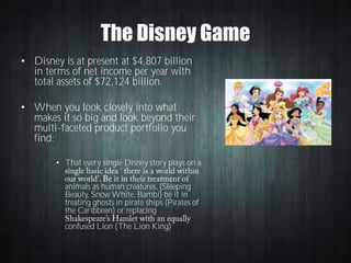 The Disney Game
• Disney is at present at $4,807 billion
in terms of net income per year with
total assets of $72,124 billion.
• When you look closely into what
makes it so big and look beyond their
multi-faceted product portfolio you
find:
• That every single Disney story plays on a
animals as human creatures, (Sleeping
Beauty, Snow White, Bambi) be it in
treating ghosts in pirate ships (Pirates of
the Caribbean) or replacing
confused Lion (The Lion King)

 