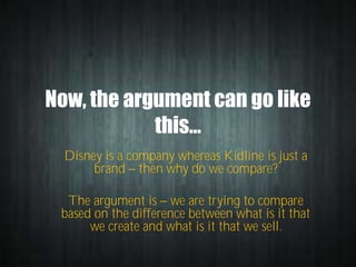 Now, the argument can go like
this…
Disney is a company whereas Kidline is just a
brand then why do we compare?
The argument is we are trying to compare
based on the difference between what is it that
we create and what is it that we sell.

 