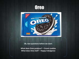 Oreo

Ok, two questions before we start:

What does Oreo produce? – Cream cookies
What does Oreo Sell? – Happy Indulgence

 