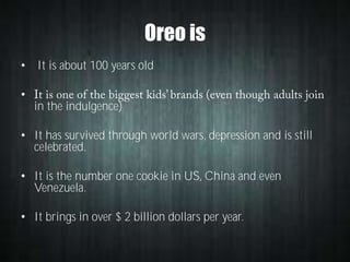 Oreo is
• It is about 100 years old
•
in the indulgence)
• It has survived through world wars, depression and is still
celebrated.
• It is the number one cookie in US, China and even
Venezuela.

• It brings in over $ 2 billion dollars per year.

 