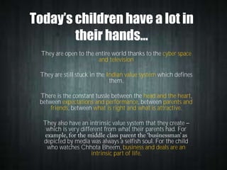 Today’s children have a lot in
their hands…
They are open to the entire world thanks to the cyber space
and television
They are still stuck in the Indian value system which defines
them.

There is the constant tussle between the head and the heart,
between expectations and performance, between parents and
friends, between what is right and what is attractive.
They also have an intrinsic value system that they create
which is very different from what their parents had. For
depicted by media was always a selfish soul. For the child
who watches Chhota Bheem, business and deals are an
intrinsic part of life.

 