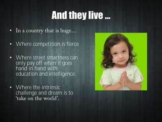 And they live …
•
• Where competition is fierce
• Where street smartness can
only pay off when it goes
hand in hand with
education and intelligence.
• Where the intrinsic
challenge and dream is to

 