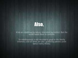 Also,
Kids are rebellious by nature, interested by instinct. But the
world needs them to conform.
So rebelliousness is not necessarily good in the family.
Interests, a lot of times, are also guided by parents (even
dance reality shows).

 