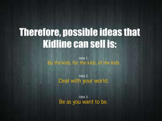 Therefore, possible ideas that
Kidline can sell is:
Idea 1:

By the kids, for the kids, of the kids
Idea 2:

Deal with your world.
Idea 3:

Be as you want to be.

 