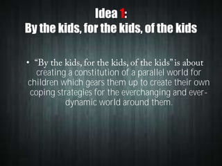 Idea 1:
By the kids, for the kids, of the kids
•
creating a constitution of a parallel world for
children which gears them up to create their own
coping strategies for the everchanging and everdynamic world around them.

 
