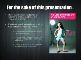 For the sake of this presentation…
• I have taken one of the brands at
random to analyse strategies and
present some ideas.
•

the following reasons:

Rupa

• It is a comparatively new brand and has
room for maneouver

• It is targeted at a consumer segment that
Rupa has not targeted for a while very
aggressively.
• It needs a completely different approach
going by its consumer segment.

 