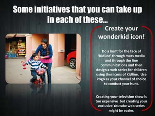 Some initiatives that you can take up
in each of these…
Create your
wonderkid icon!
Do a hunt for the face of
‘Kidline’ through mass media
and through the line
communications and then
design a web series for children
using thes icons of Kidline. Use
Pogo as your channel of choice
to conduct your hunt.
Creating your television show is
too expensive but creating your
exclusive Youtube web series
might be easier.

 