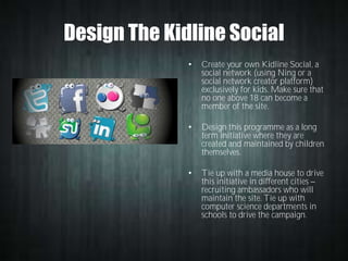 Design The Kidline Social
•

Create your own Kidline Social, a
social network (using Ning or a
social network creator platform)
exclusively for kids. Make sure that
no one above 18 can become a
member of the site.

•

Design this programme as a long
term initiative where they are
created and maintained by children
themselves.

•

Tie up with a media house to drive
this initiative in different cities
recruiting ambassadors who will
maintain the site. Tie up with
computer science departments in
schools to drive the campaign.

 