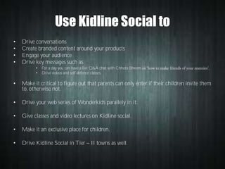 Use Kidline Social to
•
•
•
•

Drive conversations
Create branded content around your products
Engage your audience
Drive key messages such as
•
•

For a day you can have a live Q&A chat with Chhota Bheem
Drive videos and self defence classes.

•

Make it critical to figure out that parents can only enter if their children invite them
to, otherwise not.

•

Drive your web series of Wonderkids parallely in it.

•

Give classes and video lectures on Kidline social.

•

Make it an exclusive place for children.

•

Drive Kidline Social in Tier

II towns as well.

 