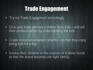 Trade Engagement
• Try out Trade Engagement accordingly.
• Give your trade partners a chance to be kids and sell
their products better by understanding the kids.
• Create initiatives around it smartly
being kids for a day.

so that they enjoy

• Involve their children in the creation of Kidline Social
so that the brand becomes one tight family.

 