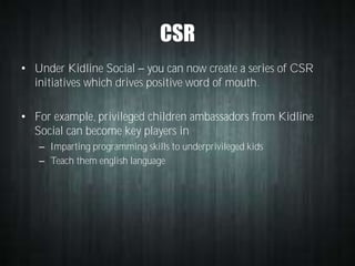 CSR
• Under Kidline Social you can now create a series of CSR
initiatives which drives positive word of mouth.
• For example, privileged children ambassadors from Kidline
Social can become key players in
– Imparting programming skills to underprivileged kids
– Teach them english language

 