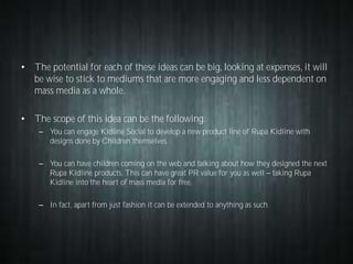 • The potential for each of these ideas can be big, looking at expenses, it will
be wise to stick to mediums that are more engaging and less dependent on
mass media as a whole.
• The scope of this idea can be the following:
– You can engage Kidline Social to develop a new product line of Rupa Kidline with
designs done by Children themselves.
– You can have children coming on the web and talking about how they designed the next
Rupa Kidline products. This can have great PR value for you as well taking Rupa
Kidline into the heart of mass media for free.
– In fact, apart from just fashion it can be extended to anything as such.

 