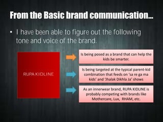 From the Basic brand communication…
• I have been able to figure out the following
tone and voice of the brand.
Is being posed as a brand that can help the
kids be smarter.

RUPA KIDLINE

Is being targeted at the typical parent-kid
combination that feeds on ‘sa re ga ma
kids’ and ‘Jhalak Dikhla Ja’ shows
As an innerwear brand, RUPA KIDLINE is
probably competing with brands like
Mothercare, Lux, RHAM, etc.

 