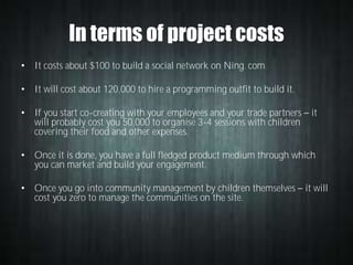 In terms of project costs
• It costs about $100 to build a social network on Ning. com
• It will cost about 120,000 to hire a programming outfit to build it.
• If you start co-creating with your employees and your trade partners
will probably cost you 50,000 to organise 3-4 sessions with children
covering their food and other expenses.

it

• Once it is done, you have a full fledged product medium through which
you can market and build your engagement.
• Once you go into community management by children themselves
cost you zero to manage the communities on the site.

it will

 