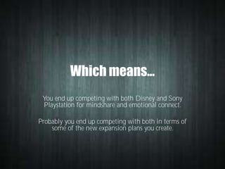 Which means…
You end up competing with both Disney and Sony
Playstation for mindshare and emotional connect.
Probably you end up competing with both in terms of
some of the new expansion plans you create.

 