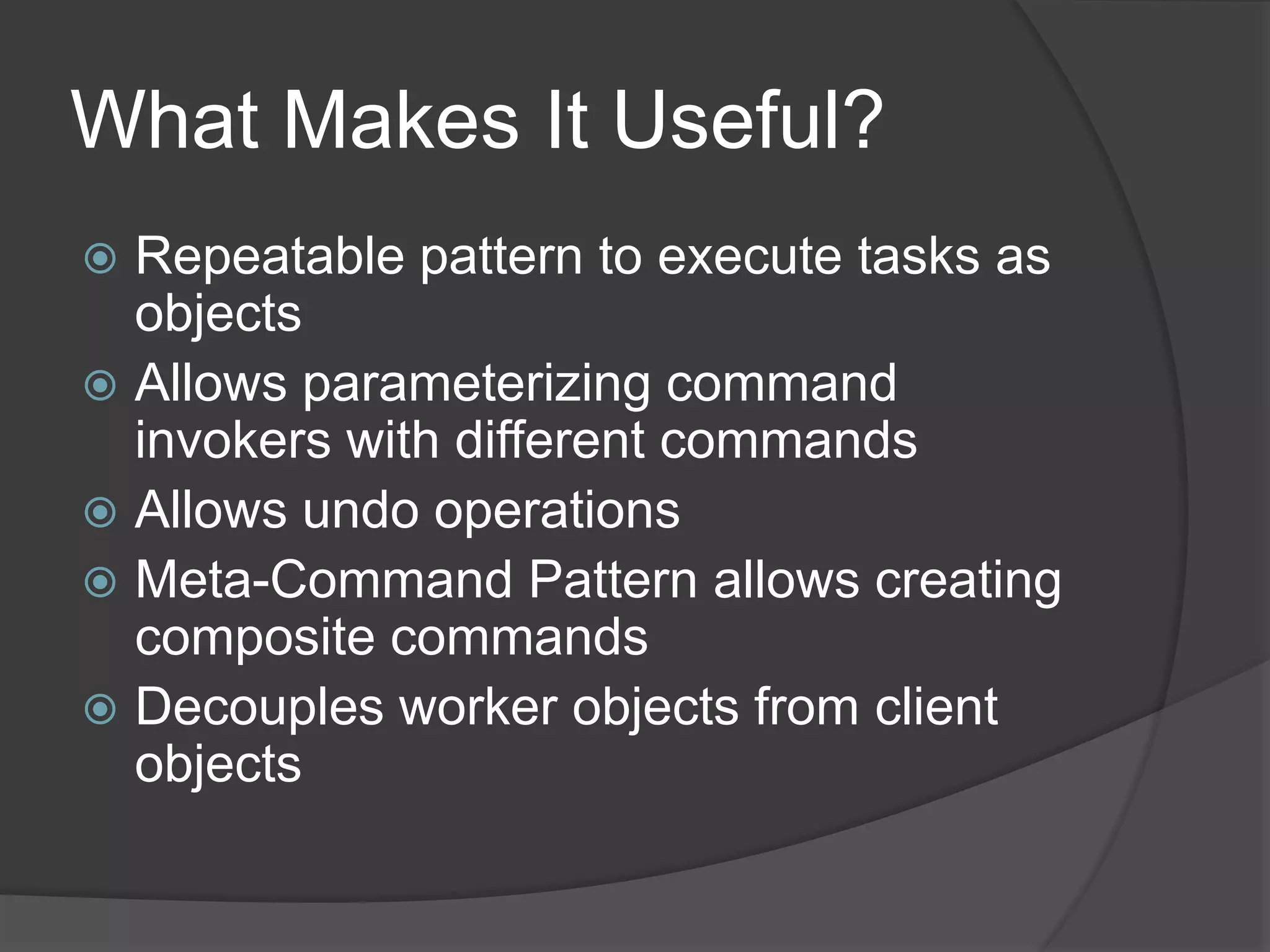 What Makes It Useful?
 Repeatable pattern to execute tasks as
objects
 Allows parameterizing command
invokers with different commands
 Allows undo operations
 Meta-Command Pattern allows creating
composite commands
 Decouples worker objects from client
objects
 