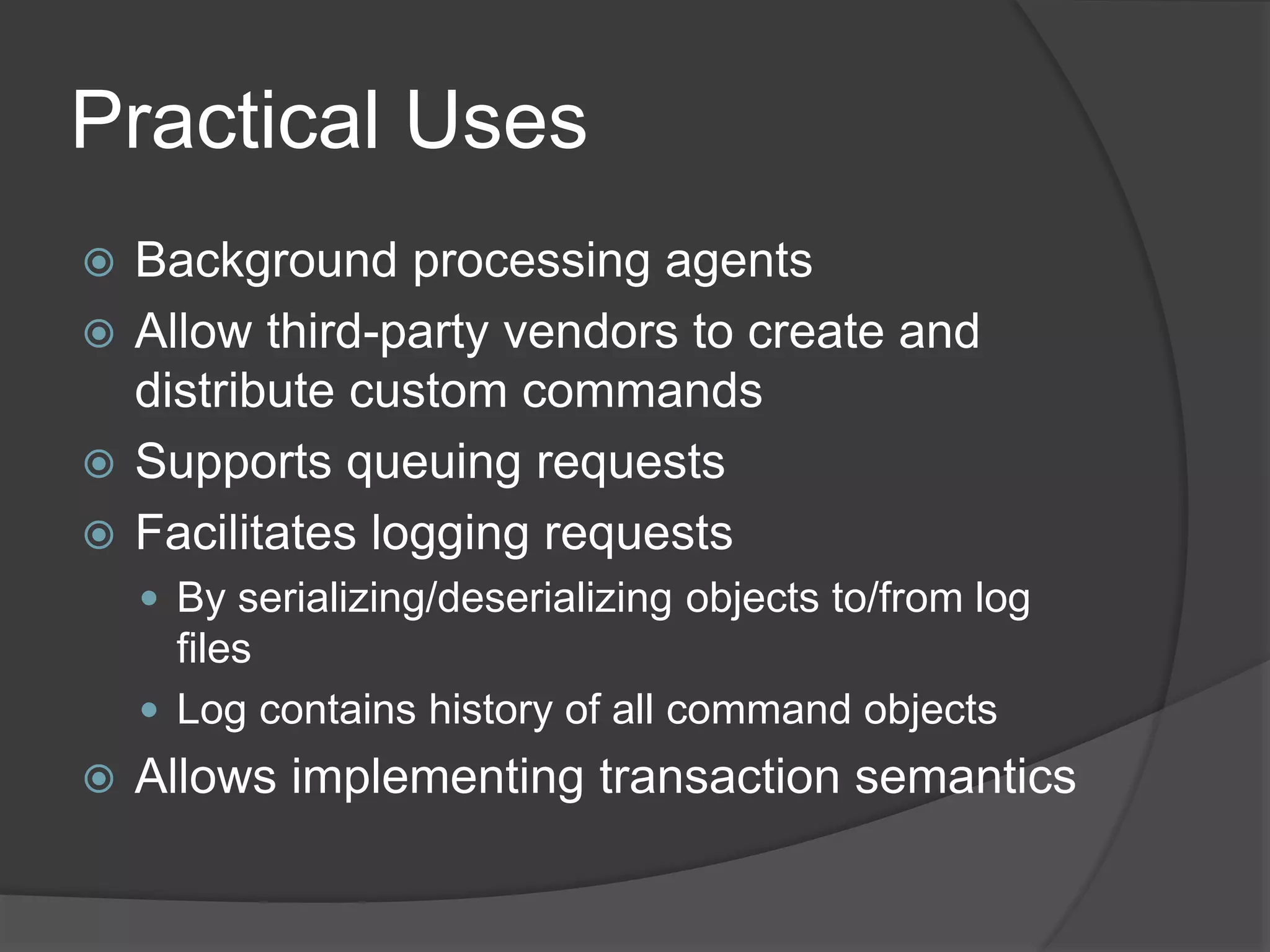 Practical Uses
 Background processing agents
 Allow third-party vendors to create and
distribute custom commands
 Supports queuing requests
 Facilitates logging requests
 By serializing/deserializing objects to/from log
files
 Log contains history of all command objects
 Allows implementing transaction semantics
 