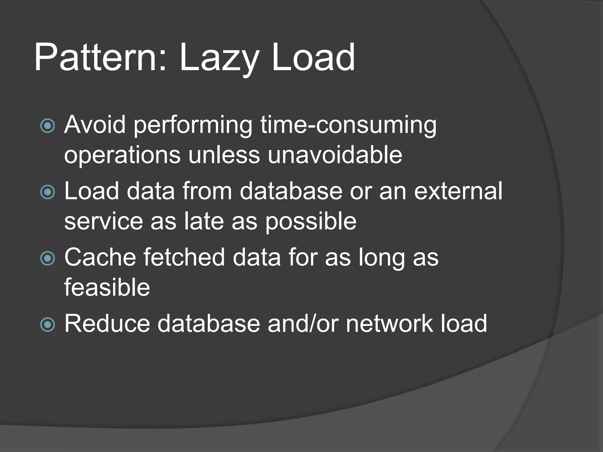 Pattern: Lazy Load
 Avoid performing time-consuming
operations unless unavoidable
 Load data from database or an external
service as late as possible
 Cache fetched data for as long as
feasible
 Reduce database and/or network load
 