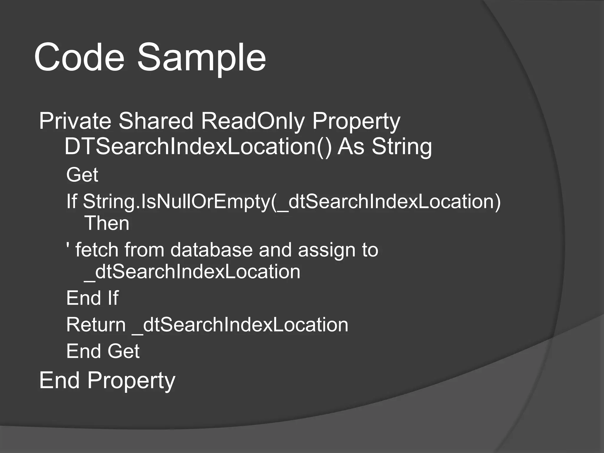 Code Sample
Private Shared ReadOnly Property
DTSearchIndexLocation() As String
Get
If String.IsNullOrEmpty(_dtSearchIndexLocation)
Then
' fetch from database and assign to
_dtSearchIndexLocation
End If
Return _dtSearchIndexLocation
End Get
End Property
 