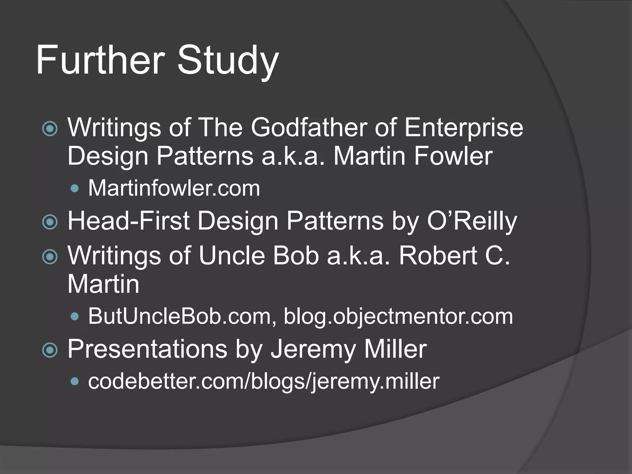 Further Study
 Writings of The Godfather of Enterprise
Design Patterns a.k.a. Martin Fowler
 Martinfowler.com
 Head-First Design Patterns by O’Reilly
 Writings of Uncle Bob a.k.a. Robert C.
Martin
 ButUncleBob.com, blog.objectmentor.com
 Presentations by Jeremy Miller
 codebetter.com/blogs/jeremy.miller
 