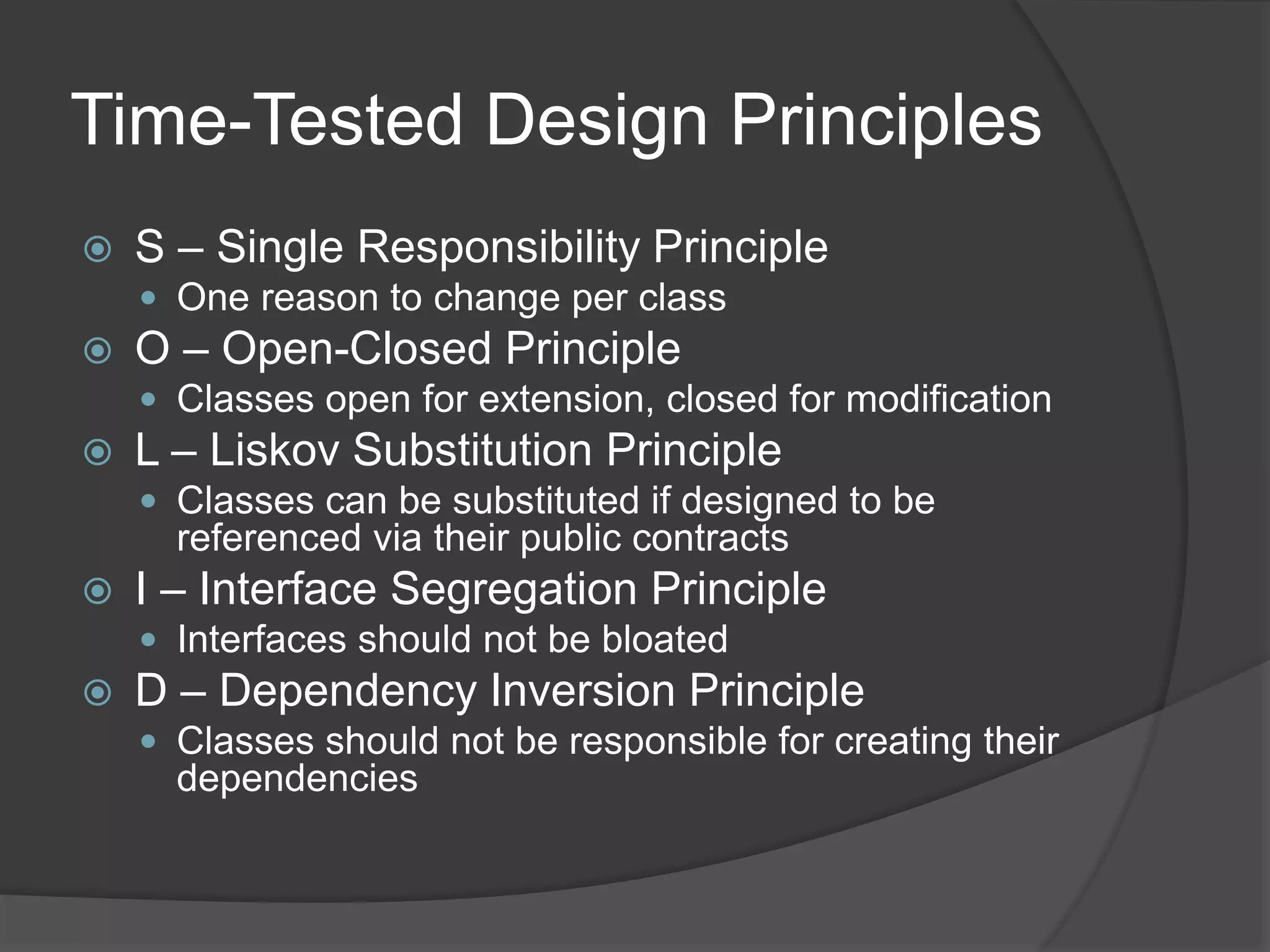 Time-Tested Design Principles
 S – Single Responsibility Principle
 One reason to change per class
 O – Open-Closed Principle
 Classes open for extension, closed for modification
 L – Liskov Substitution Principle
 Classes can be substituted if designed to be
referenced via their public contracts
 I – Interface Segregation Principle
 Interfaces should not be bloated
 D – Dependency Inversion Principle
 Classes should not be responsible for creating their
dependencies
 