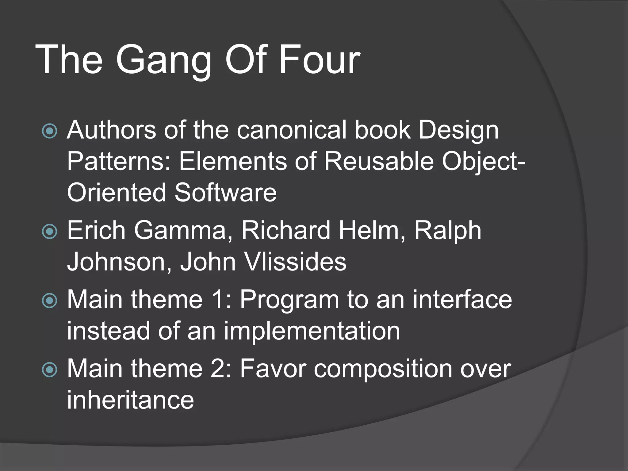 The Gang Of Four
 Authors of the canonical book Design
Patterns: Elements of Reusable Object-
Oriented Software
 Erich Gamma, Richard Helm, Ralph
Johnson, John Vlissides
 Main theme 1: Program to an interface
instead of an implementation
 Main theme 2: Favor composition over
inheritance
 