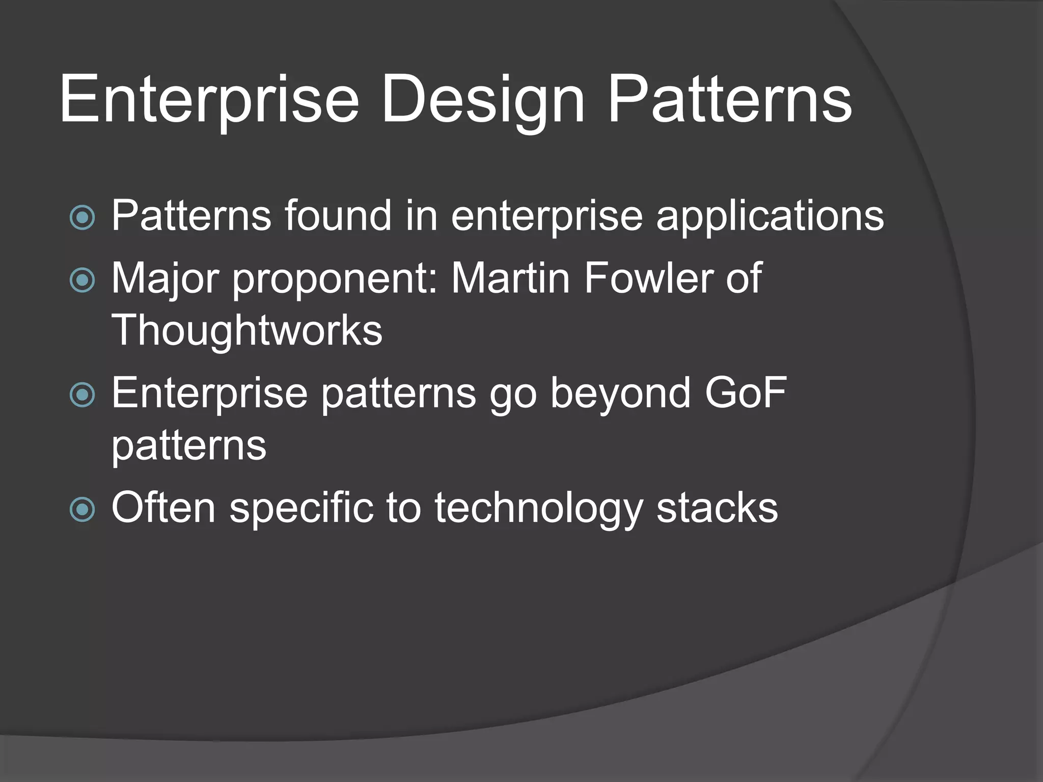 Enterprise Design Patterns
 Patterns found in enterprise applications
 Major proponent: Martin Fowler of
Thoughtworks
 Enterprise patterns go beyond GoF
patterns
 Often specific to technology stacks
 